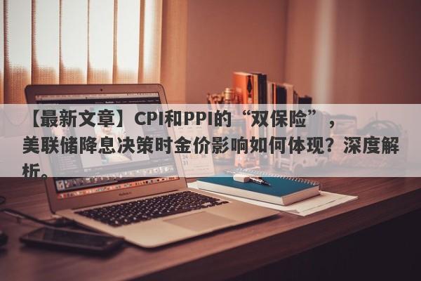 CPI和PPI的“双保险”，美联储降息决策时金价影响如何体现？深度解析。