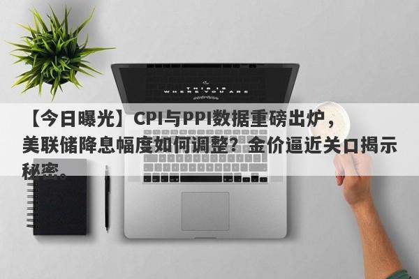 CPI与PPI数据重磅出炉，美联储降息幅度如何调整？金价逼近关口揭示秘密。