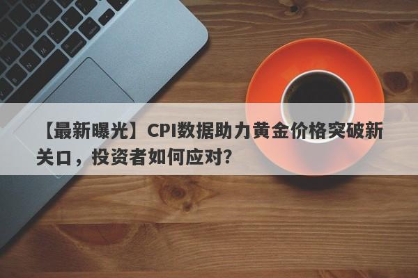 CPI数据助力黄金价格突破新关口，投资者如何应对？