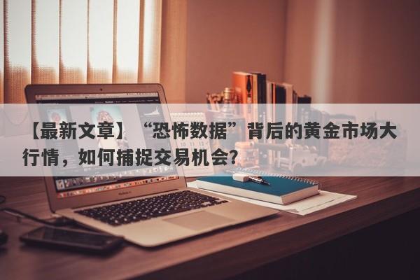 【最新文章】“恐怖数据”背后的黄金市场大行情，如何捕捉交易机会？