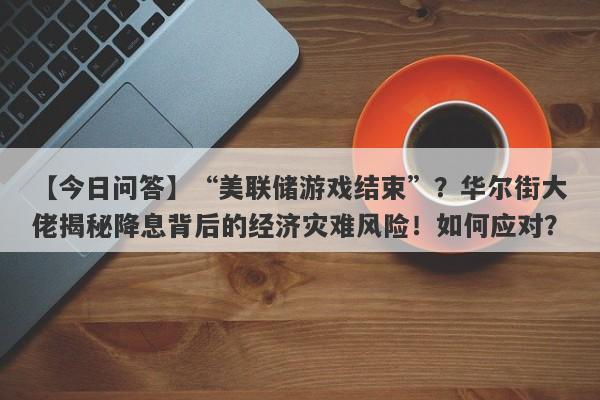 “美联储游戏结束”？华尔街大佬揭秘降息背后的经济灾难风险！如何应对？