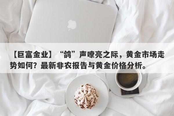 【巨富金业】“鸽”声嘹亮之际，黄金市场走势如何？最新非农报告与黄金价格分析。