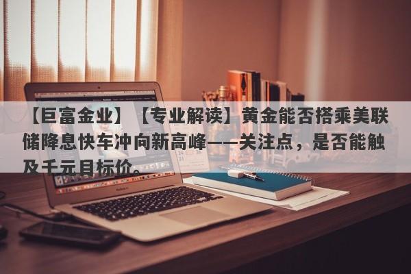 【巨富金业】【专业解读】黄金能否搭乘美联储降息快车冲向新高峰——关注点，是否能触及千元目标价。