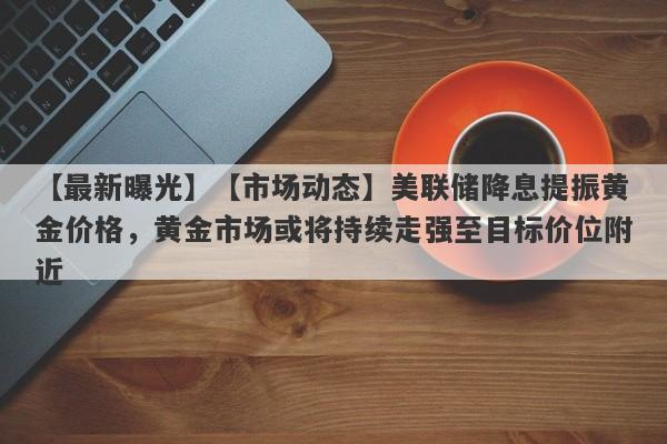 【市场动态】美联储降息提振黄金价格，黄金市场或将持续走强至目标价位附近