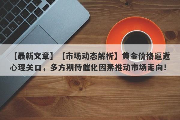 【市场动态解析】黄金价格逼近心理关口，多方期待催化因素推动市场走向！