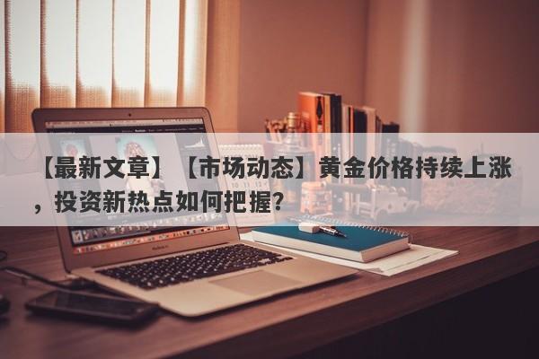 【市场动态】黄金价格持续上涨，投资新热点如何把握？