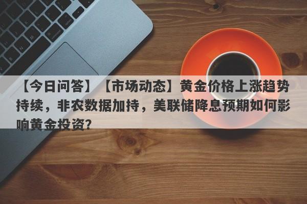 【市场动态】黄金价格上涨趋势持续，非农数据加持，美联储降息预期如何影响黄金投资？