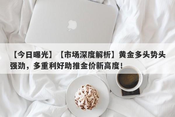 【今日曝光】【市场深度解析】黄金多头势头强劲，多重利好助推金价新高度！