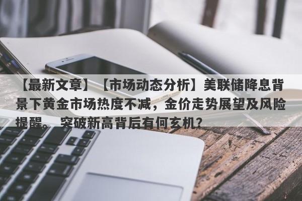 【市场动态分析】美联储降息背景下黄金市场热度不减，金价走势展望及风险提醒。 突破新高背后有何玄机？