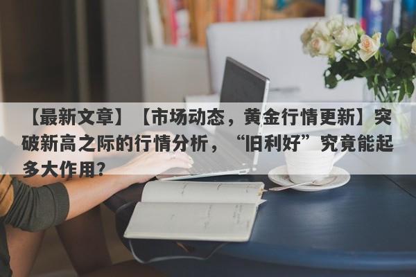 【市场动态，黄金行情更新】突破新高之际的行情分析，“旧利好”究竟能起多大作用？