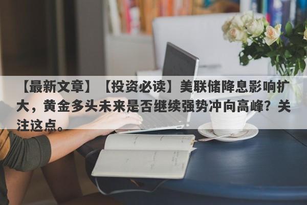 【投资必读】美联储降息影响扩大，黄金多头未来是否继续强势冲向高峰？关注这点。