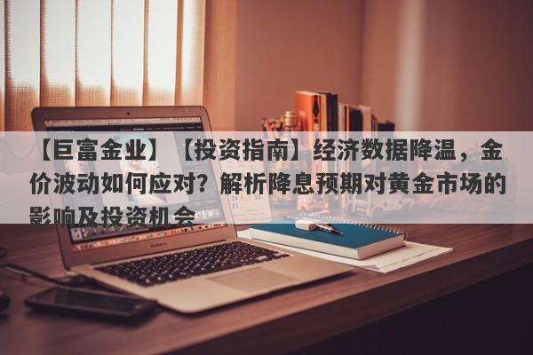 【投资指南】经济数据降温，金价波动如何应对？解析降息预期对黄金市场的影响及投资机会