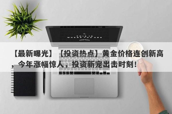 【最新曝光】【投资热点】黄金价格连创新高，今年涨幅惊人，投资新宠出击时刻！