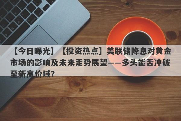 【投资热点】美联储降息对黄金市场的影响及未来走势展望——多头能否冲破至新高价域？