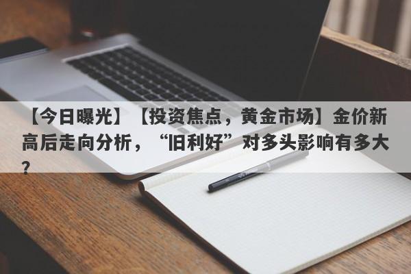 【今日曝光】【投资焦点，黄金市场】金价新高后走向分析，“旧利好”对多头影响有多大？