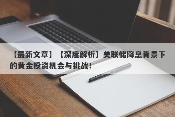 【深度解析】美联储降息背景下的黄金投资机会与挑战！