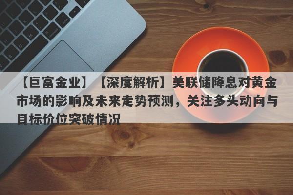 【巨富金业】【深度解析】美联储降息对黄金市场的影响及未来走势预测，关注多头动向与目标价位突破情况