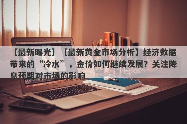 【最新黄金市场分析】经济数据带来的“冷水”，金价如何继续发展？关注降息预期对市场的影响