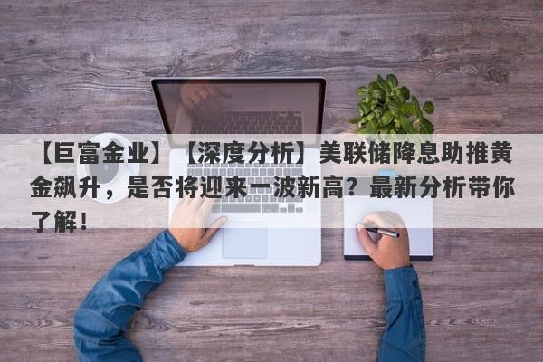 【深度分析】美联储降息助推黄金飙升，是否将迎来一波新高？最新分析带你了解！