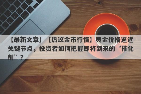 【热议金市行情】黄金价格逼近关键节点，投资者如何把握即将到来的“催化剂”？