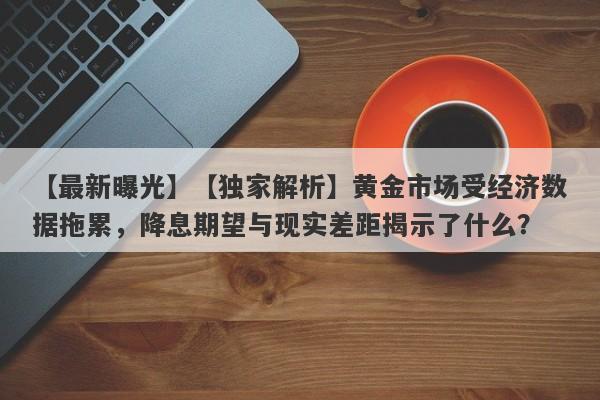 【独家解析】黄金市场受经济数据拖累，降息期望与现实差距揭示了什么？