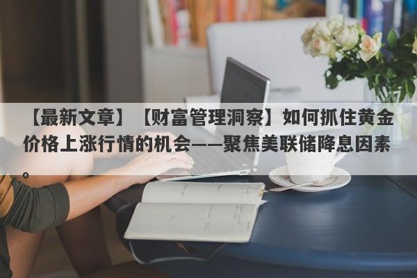 【财富管理洞察】如何抓住黄金价格上涨行情的机会——聚焦美联储降息因素。