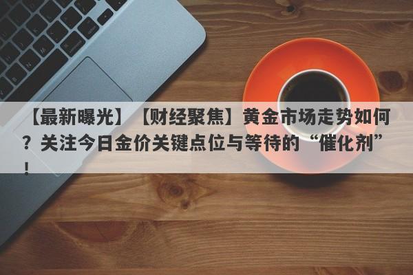 【最新曝光】【财经聚焦】黄金市场走势如何？关注今日金价关键点位与等待的“催化剂”！