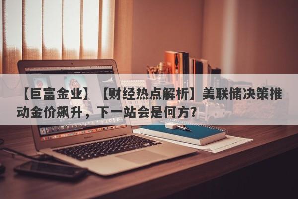 【财经热点解析】美联储决策推动金价飙升，下一站会是何方？