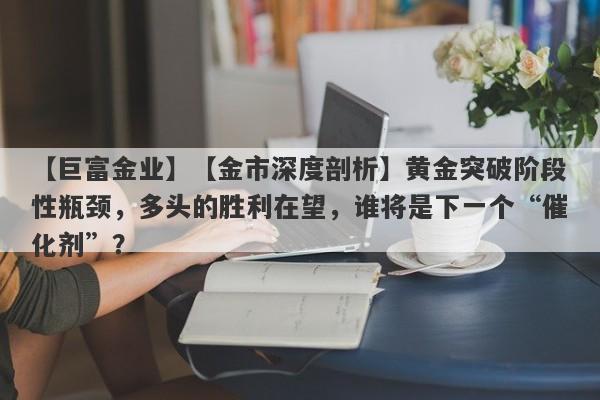 【金市深度剖析】黄金突破阶段性瓶颈，多头的胜利在望，谁将是下一个“催化剂”？