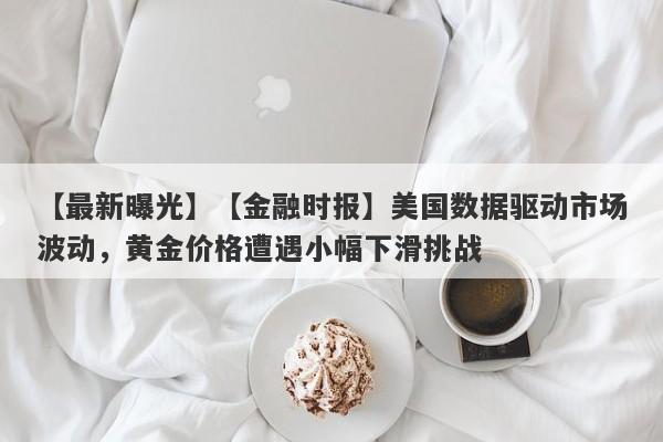 【最新曝光】【金融时报】美国数据驱动市场波动，黄金价格遭遇小幅下滑挑战