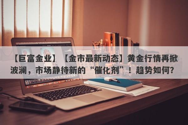 【金市最新动态】黄金行情再掀波澜，市场静待新的“催化剂”！趋势如何？