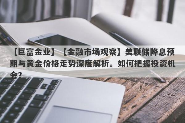 【巨富金业】【金融市场观察】美联储降息预期与黄金价格走势深度解析。如何把握投资机会？