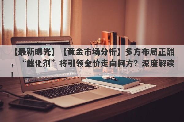 【黄金市场分析】多方布局正酣，“催化剂”将引领金价走向何方？深度解读！