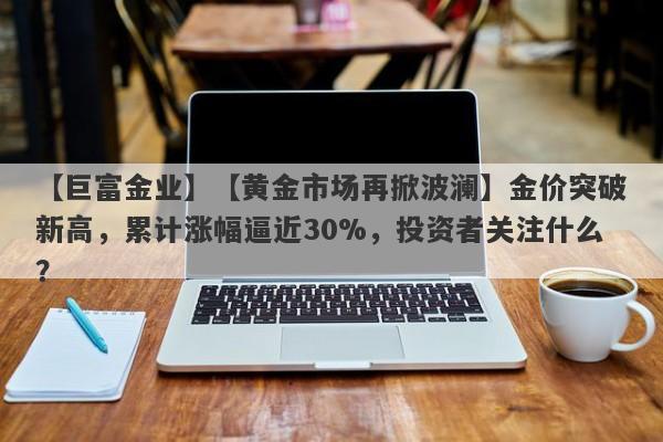 【巨富金业】【黄金市场再掀波澜】金价突破新高，累计涨幅逼近30%，投资者关注什么？