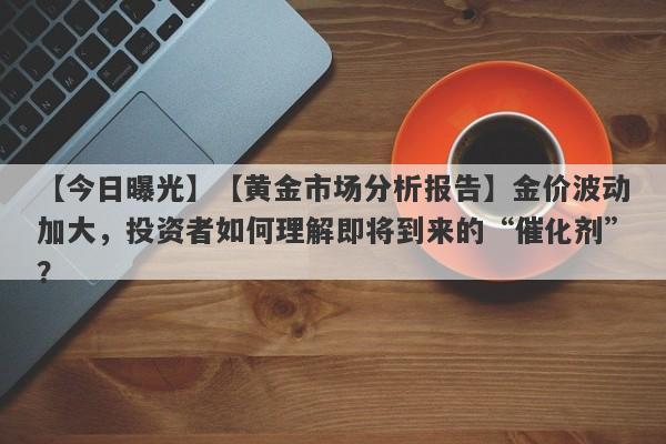 【今日曝光】【黄金市场分析报告】金价波动加大，投资者如何理解即将到来的“催化剂”？