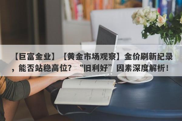 【巨富金业】【黄金市场观察】金价刷新纪录，能否站稳高位？“旧利好”因素深度解析！