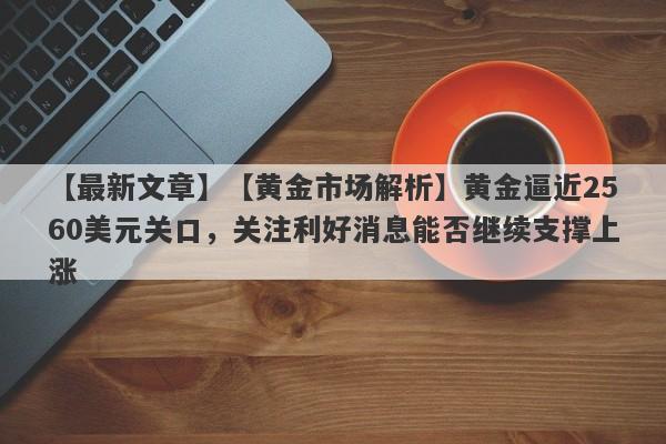 【最新文章】【黄金市场解析】黄金逼近2560美元关口，关注利好消息能否继续支撑上涨