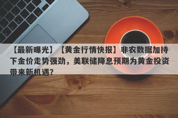 【最新曝光】【黄金行情快报】非农数据加持下金价走势强劲，美联储降息预期为黄金投资带来新机遇？