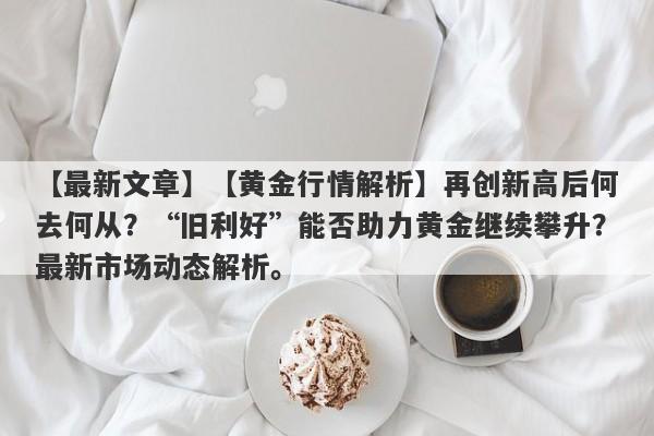 【黄金行情解析】再创新高后何去何从？“旧利好”能否助力黄金继续攀升？最新市场动态解析。