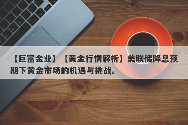 【巨富金业】【黄金行情解析】美联储降息预期下黄金市场的机遇与挑战。