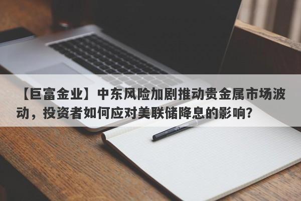 【巨富金业】中东风险加剧推动贵金属市场波动，投资者如何应对美联储降息的影响？