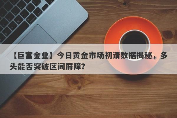 【巨富金业】今日黄金市场初请数据揭秘，多头能否突破区间屏障？