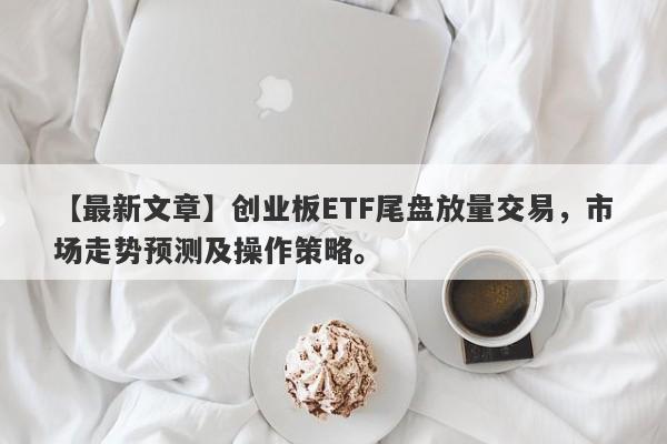 创业板ETF尾盘放量交易，市场走势预测及操作策略。