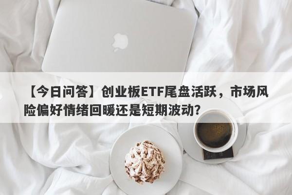 【今日问答】创业板ETF尾盘活跃，市场风险偏好情绪回暖还是短期波动？