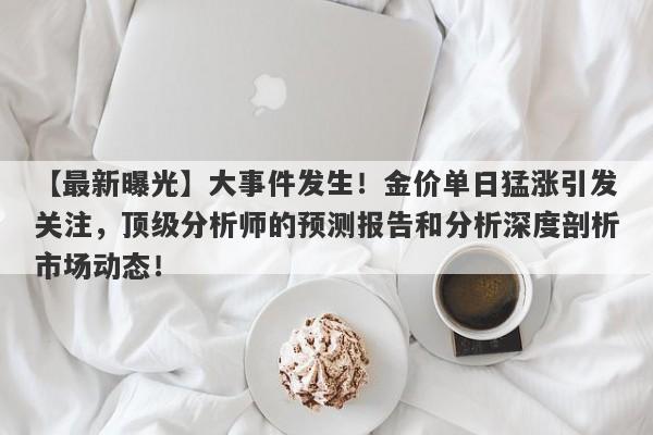 【最新曝光】大事件发生！金价单日猛涨引发关注，顶级分析师的预测报告和分析深度剖析市场动态！