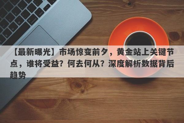 市场惊变前夕，黄金站上关键节点，谁将受益？何去何从？深度解析数据背后趋势