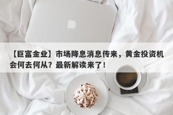 【巨富金业】市场降息消息传来，黄金投资机会何去何从？最新解读来了！