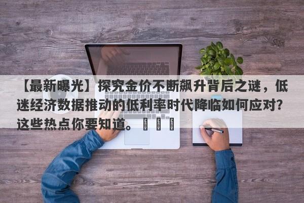 【最新曝光】探究金价不断飙升背后之谜，低迷经济数据推动的低利率时代降临如何应对？这些热点你要知道。​​​