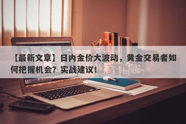 日内金价大波动，黄金交易者如何把握机会？实战建议！