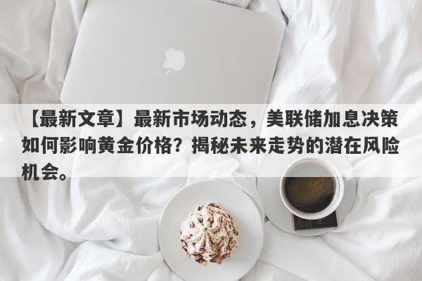 【最新文章】最新市场动态，美联储加息决策如何影响黄金价格？揭秘未来走势的潜在风险机会。